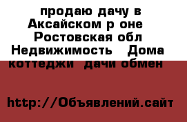 продаю дачу в Аксайском р-оне - Ростовская обл. Недвижимость » Дома, коттеджи, дачи обмен   